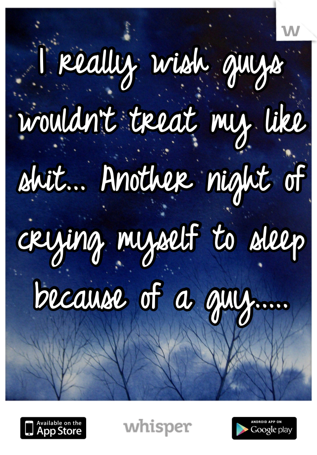 I really wish guys wouldn't treat my like shit... Another night of crying myself to sleep because of a guy.....
