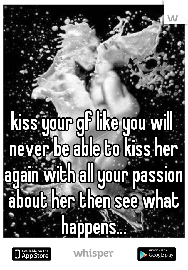 kiss your gf like you will never be able to kiss her again with all your passion about her then see what happens...