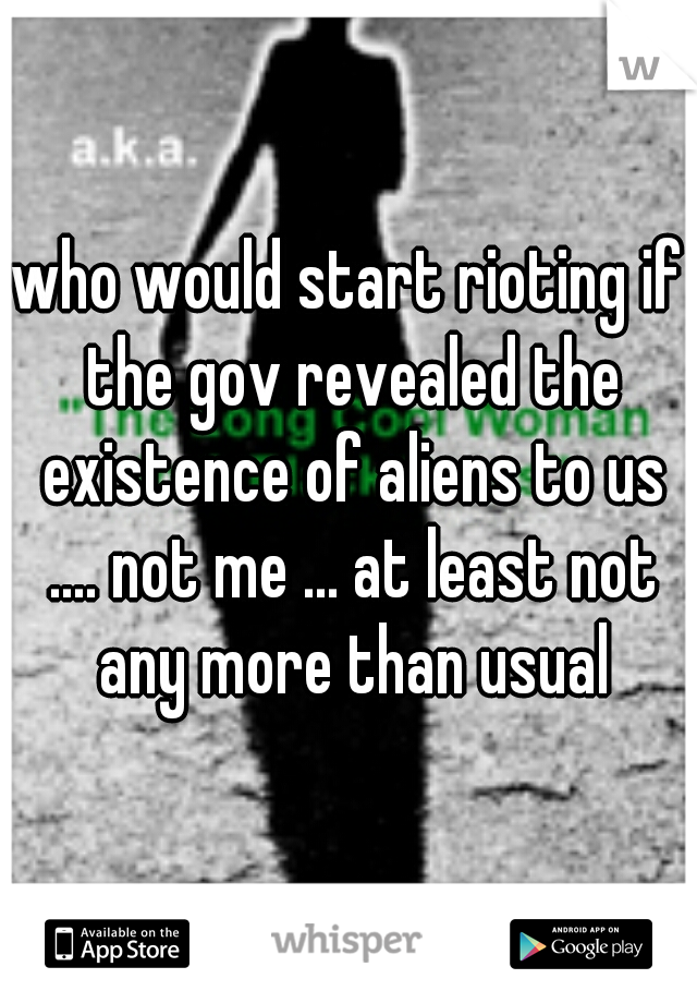who would start rioting if the gov revealed the existence of aliens to us .... not me ... at least not any more than usual