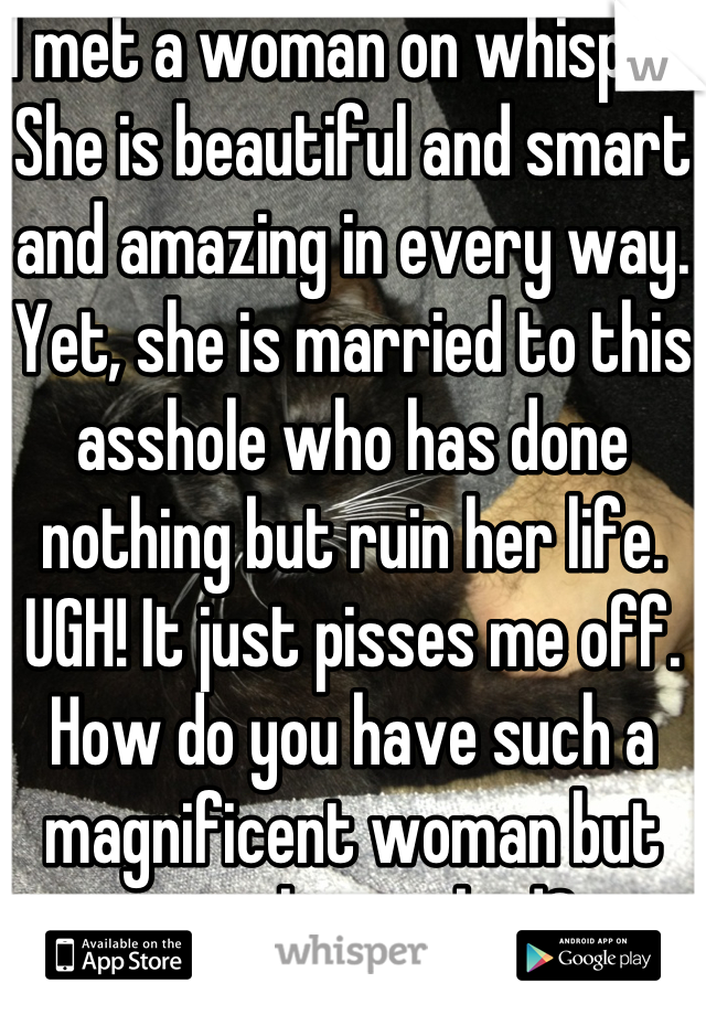 I met a woman on whisper. She is beautiful and smart and amazing in every way. Yet, she is married to this asshole who has done nothing but ruin her life. UGH! It just pisses me off. How do you have such a magnificent woman but treat her so bad? 