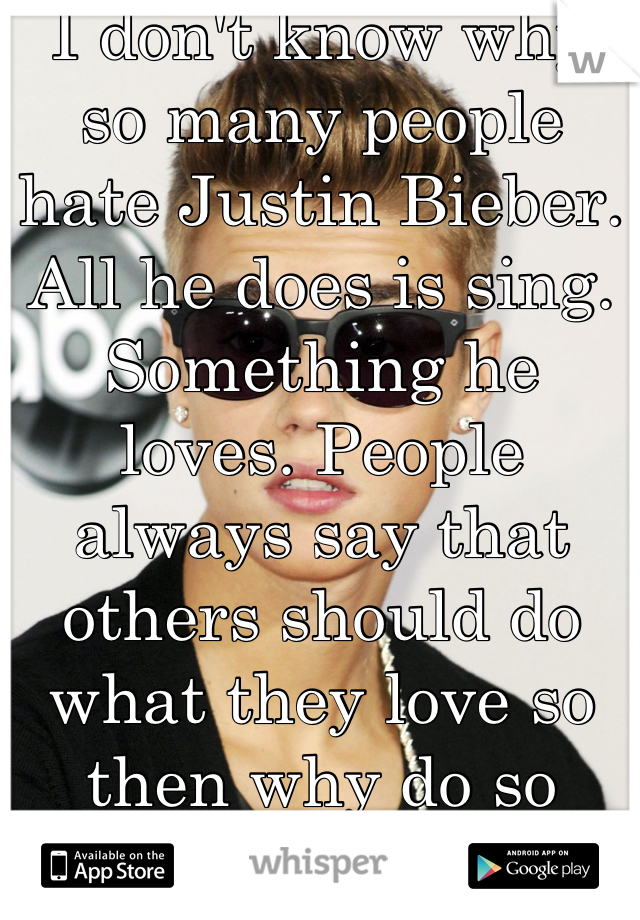 I don't know why so many people hate Justin Bieber. All he does is sing. Something he loves. People always say that others should do what they love so then why do so many people hate him for singing? 