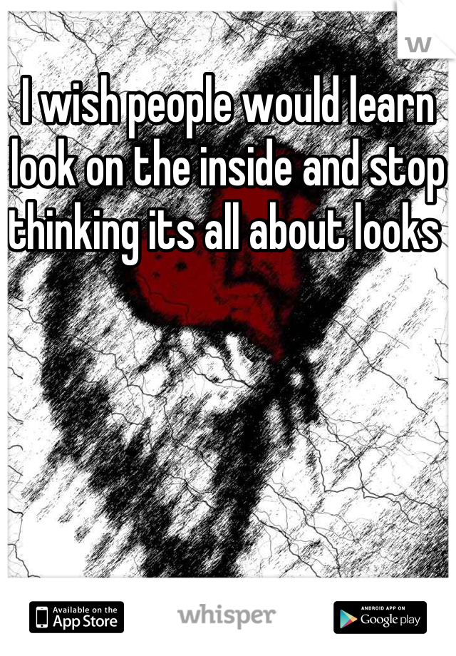 I wish people would learn look on the inside and stop thinking its all about looks 