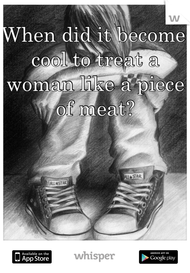 When did it become cool to treat a woman like a piece of meat? 