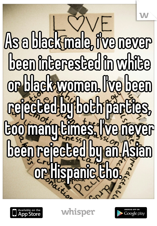 As a black male, i've never been interested in white or black women. I've been rejected by both parties, too many times. I've never been rejected by an Asian or Hispanic tho. 