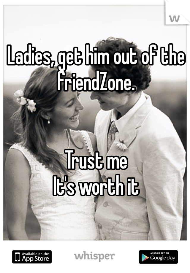 Ladies, get him out of the friendZone. 


Trust me 
It's worth it 