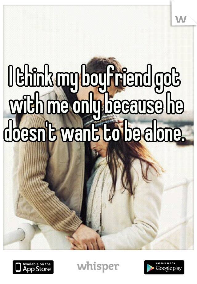 I think my boyfriend got with me only because he doesn't want to be alone. 
