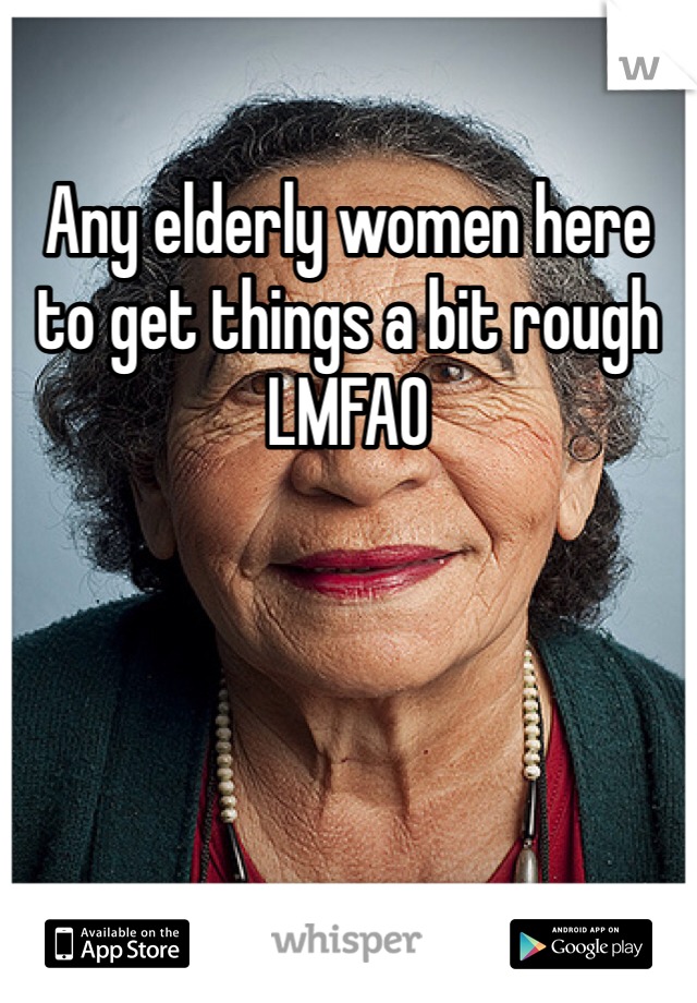 Any elderly women here to get things a bit rough 
LMFAO 