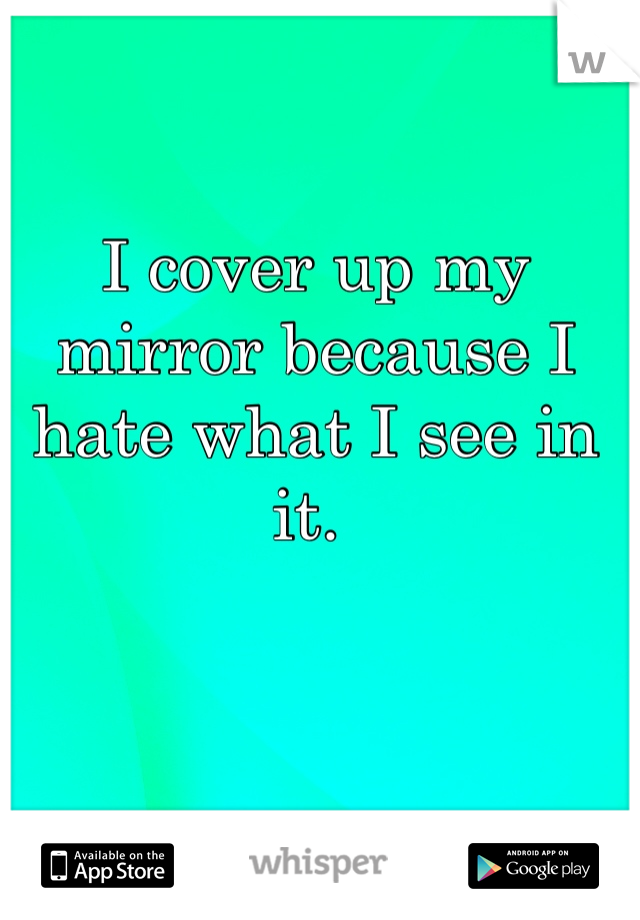 I cover up my mirror because I hate what I see in it. 