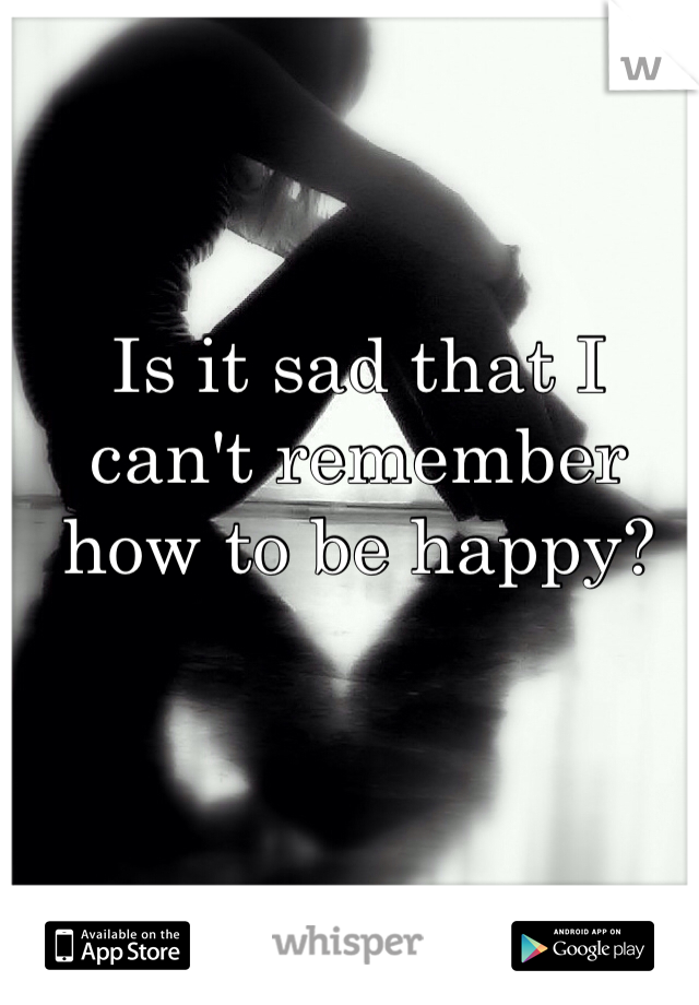 Is it sad that I can't remember how to be happy?