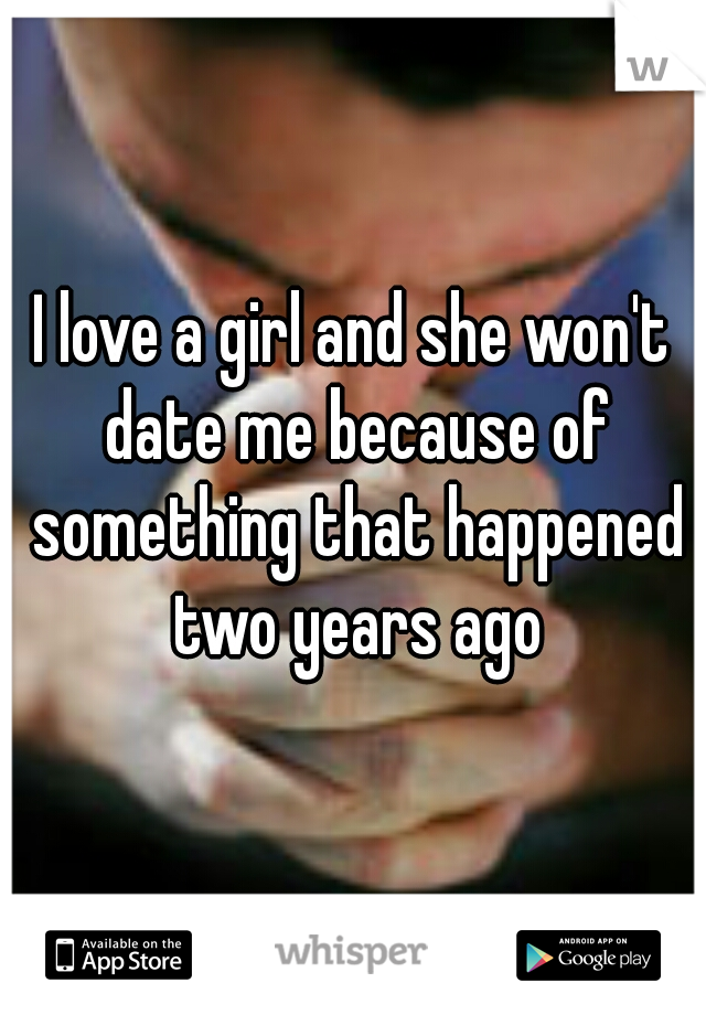 I love a girl and she won't date me because of something that happened two years ago