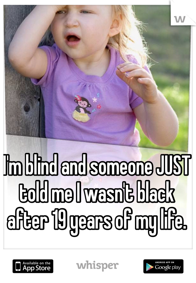 I'm blind and someone JUST told me I wasn't black after 19 years of my life. 