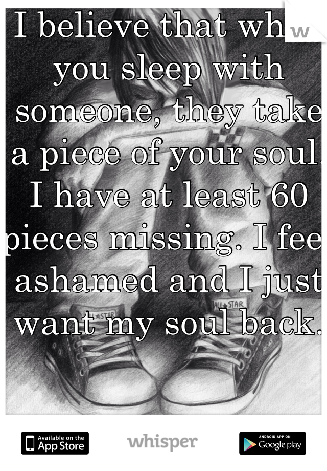 I believe that when you sleep with someone, they take a piece of your soul. I have at least 60 pieces missing. I feel ashamed and I just want my soul back. 