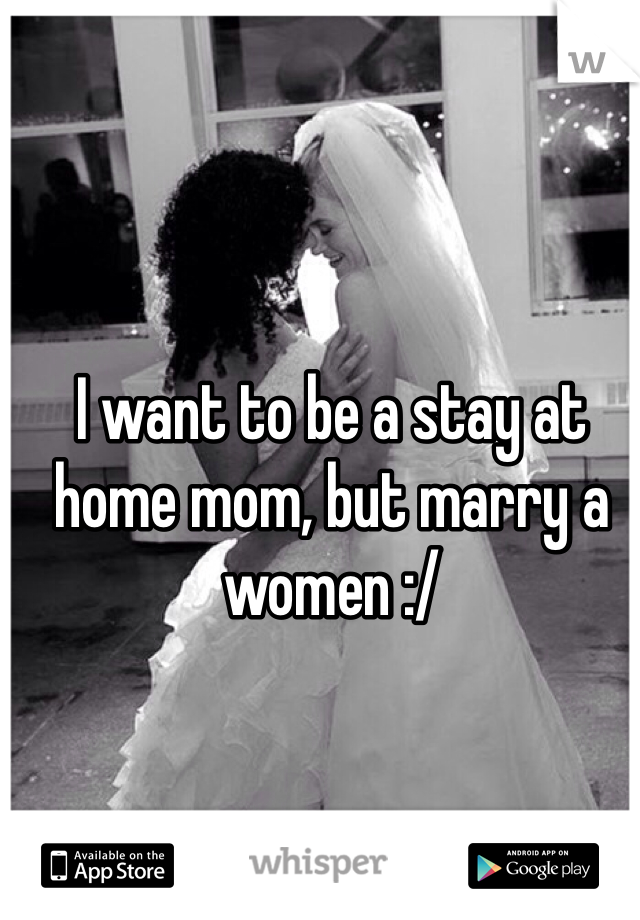 I want to be a stay at home mom, but marry a women :/