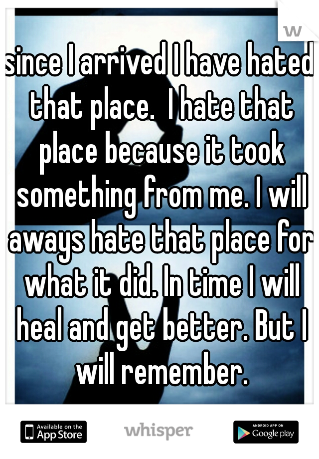 since I arrived I have hated that place.  I hate that place because it took something from me. I will aways hate that place for what it did. In time I will heal and get better. But I will remember.