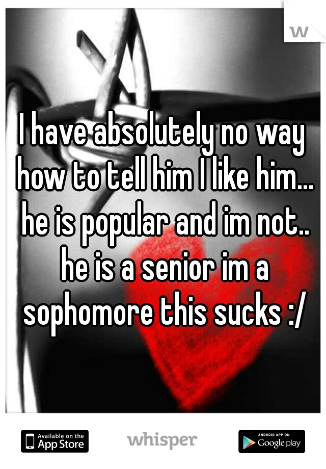 I have absolutely no way how to tell him I like him... he is popular and im not.. he is a senior im a sophomore this sucks :/