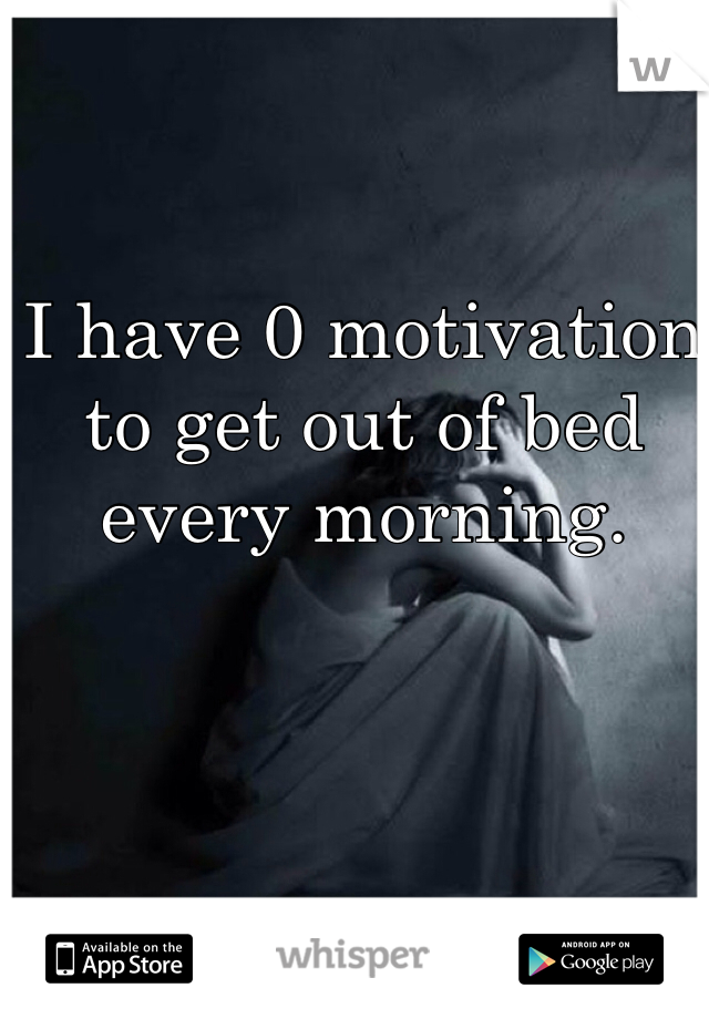 I have 0 motivation to get out of bed every morning.