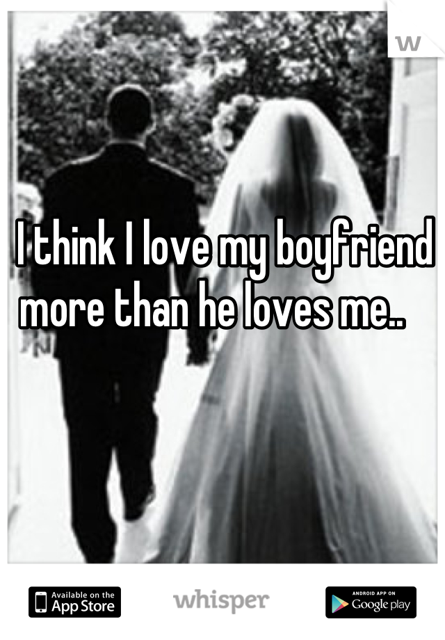 I think I love my boyfriend more than he loves me..   