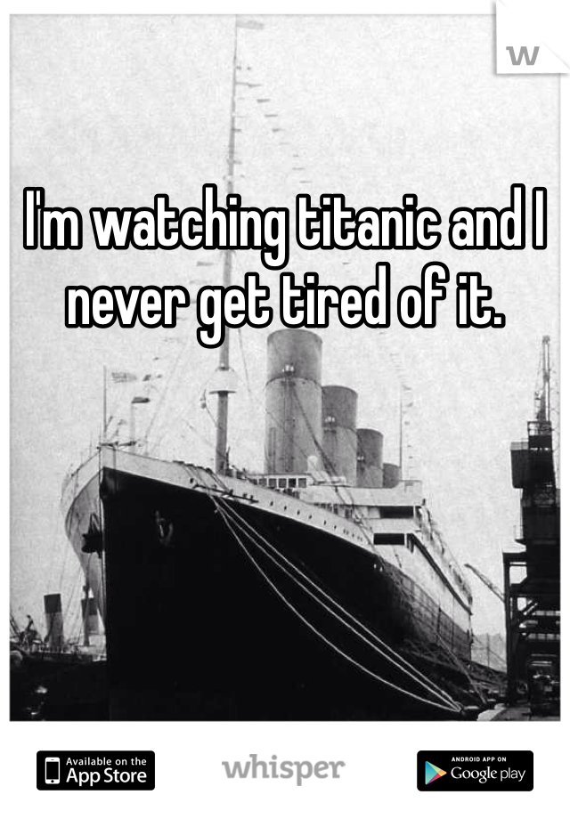 I'm watching titanic and I never get tired of it.