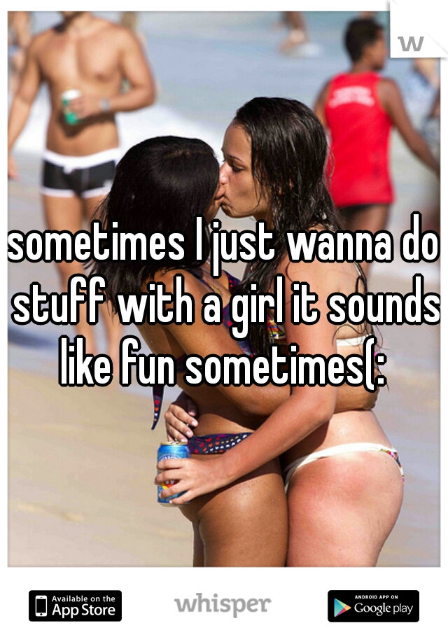 sometimes I just wanna do stuff with a girl it sounds like fun sometimes(: 