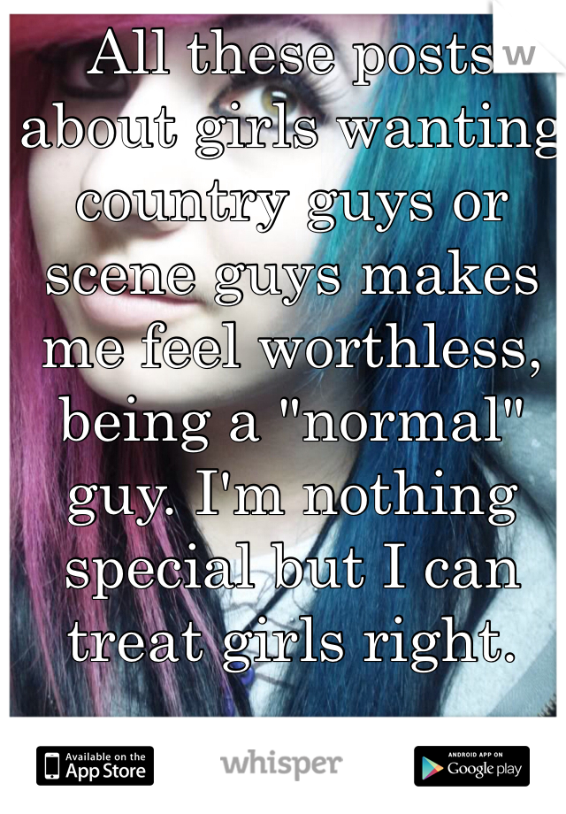 All these posts about girls wanting country guys or scene guys makes me feel worthless, being a "normal" guy. I'm nothing special but I can treat girls right. 