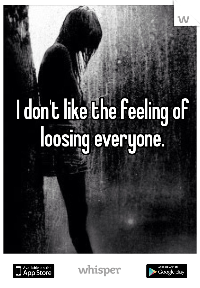 I don't like the feeling of loosing everyone.