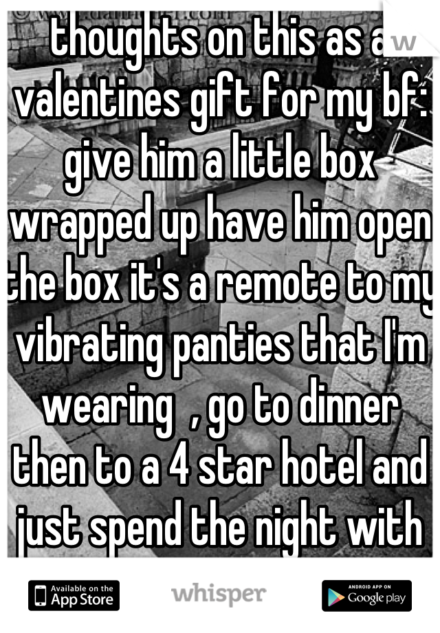 thoughts on this as a valentines gift for my bf: give him a little box wrapped up have him open the box it's a remote to my vibrating panties that I'm wearing  , go to dinner then to a 4 star hotel and just spend the night with him down my throat? 