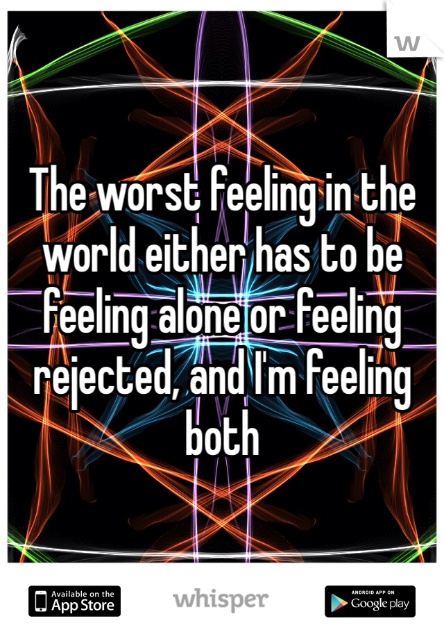 The worst feeling in the world either has to be feeling alone or feeling rejected, and I'm feeling both