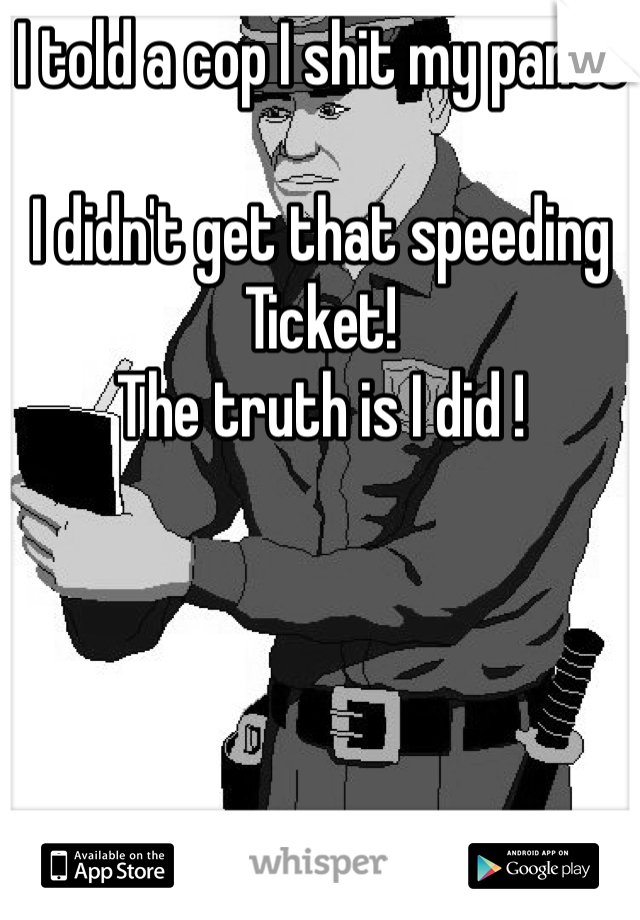 I told a cop I shit my pants 

I didn't get that speeding 
Ticket! 
The truth is I did !