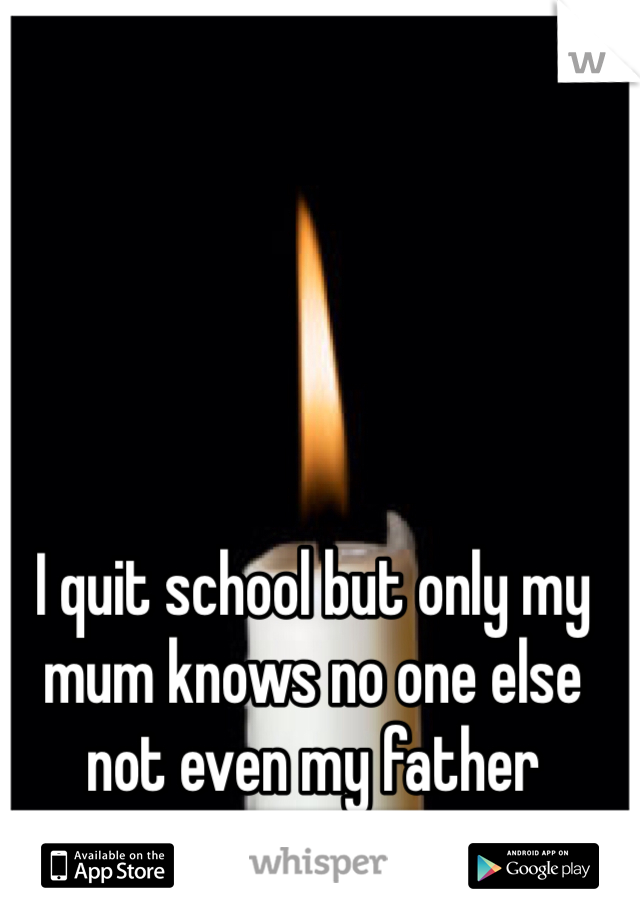 I quit school but only my mum knows no one else not even my father