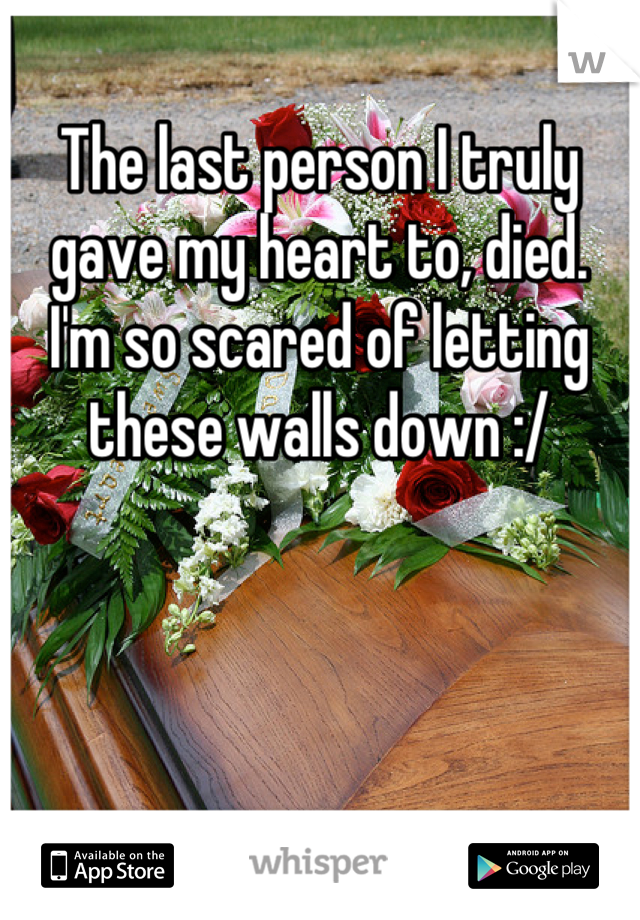 The last person I truly gave my heart to, died.  I'm so scared of letting these walls down :/