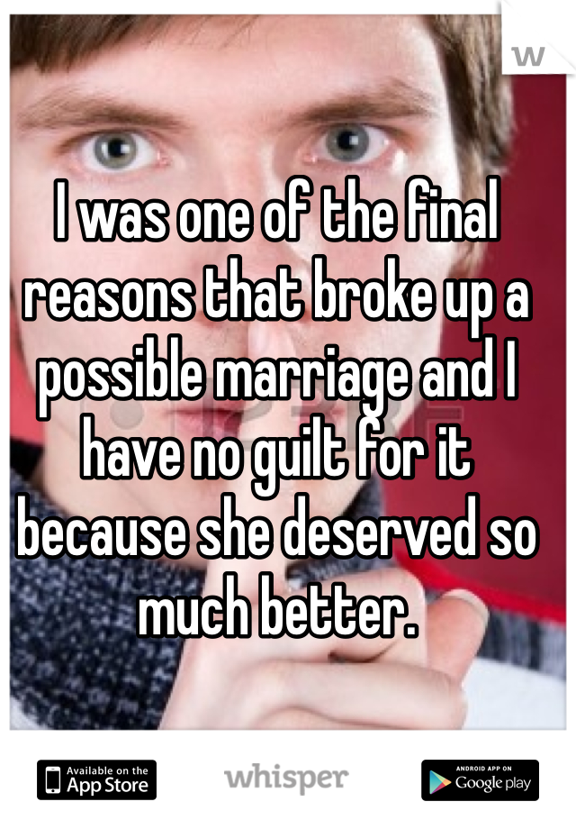 I was one of the final reasons that broke up a possible marriage and I have no guilt for it because she deserved so much better. 