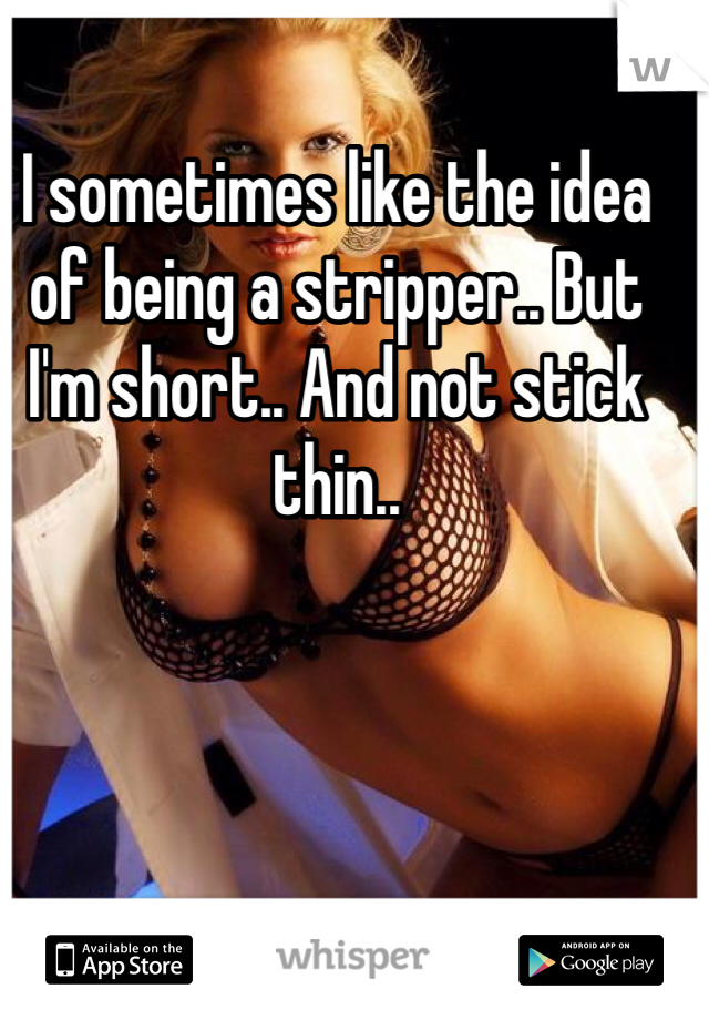 I sometimes like the idea of being a stripper.. But I'm short.. And not stick thin.. 