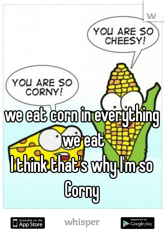 we eat corn in everything we eat
I think that's why I'm so Corny 