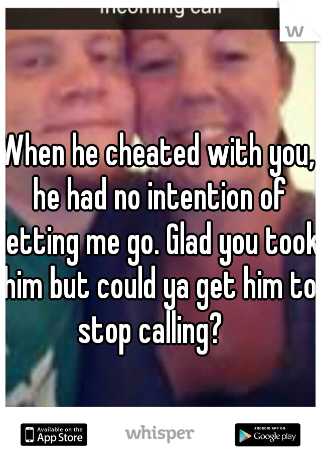 When he cheated with you, he had no intention of letting me go. Glad you took him but could ya get him to stop calling?   