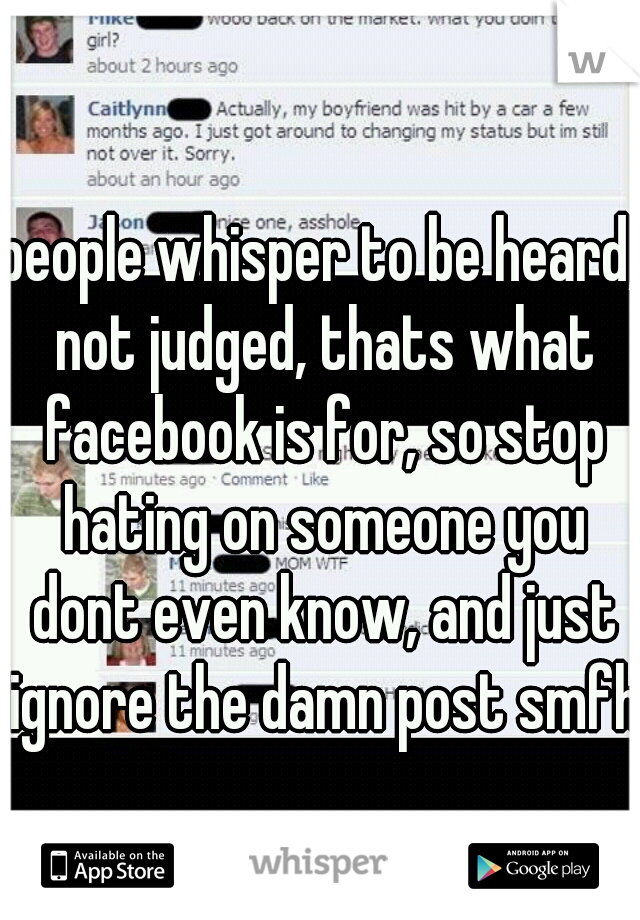people whisper to be heard, not judged, thats what facebook is for, so stop hating on someone you dont even know, and just ignore the damn post smfh