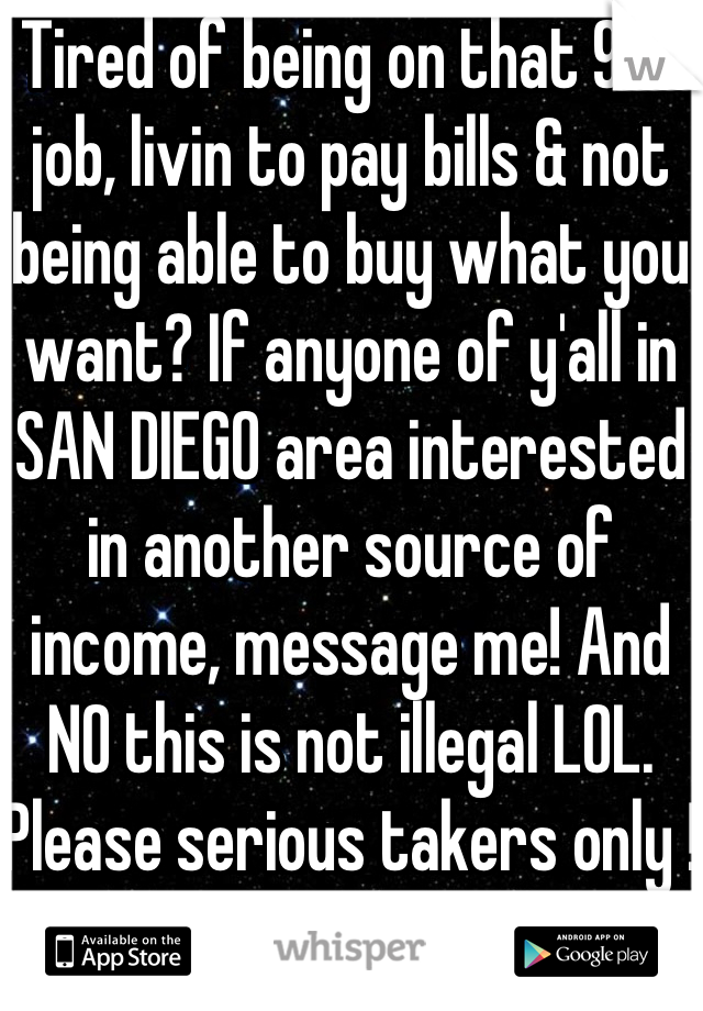 Tired of being on that 9-5 job, livin to pay bills & not being able to buy what you want? If anyone of y'all in SAN DIEGO area interested in another source of income, message me! And NO this is not illegal LOL. Please serious takers only !