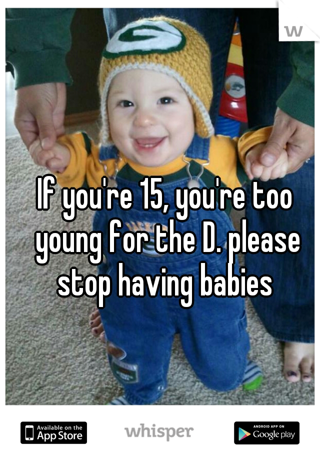 If you're 15, you're too young for the D. please stop having babies 