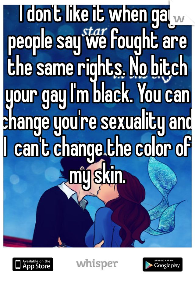 I don't like it when gay people say we fought are the same rights. No bitch your gay I'm black. You can change you're sexuality and I  can't change the color of my skin. 