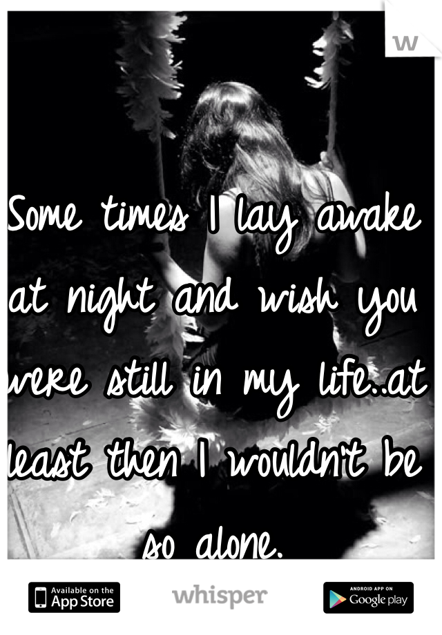 Some times I lay awake at night and wish you were still in my life..at least then I wouldn't be so alone.