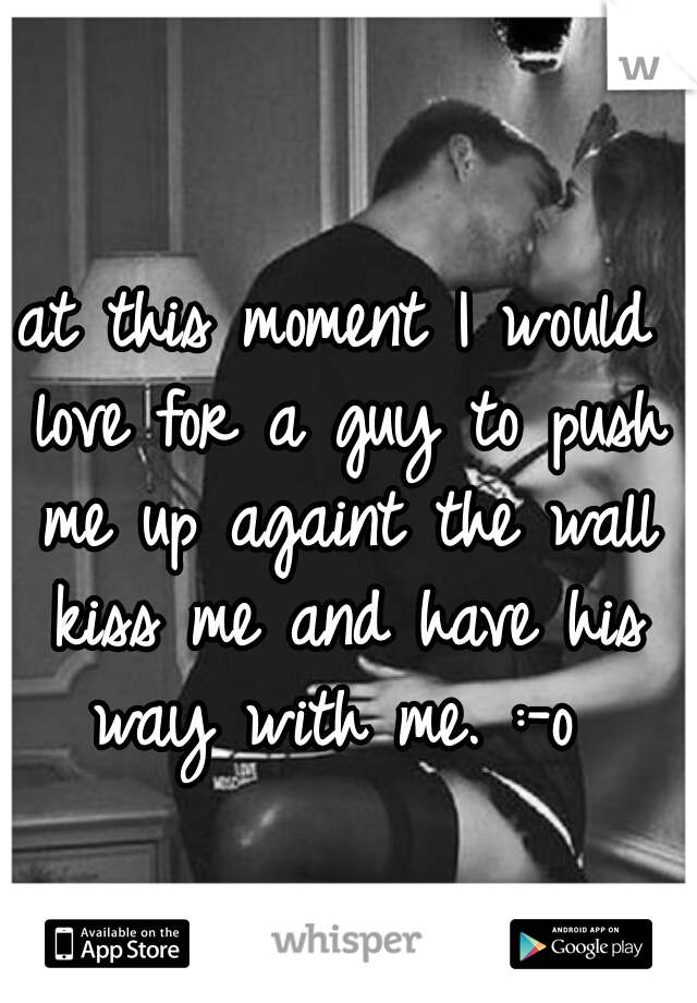 at this moment I would love for a guy to push me up againt the wall kiss me and have his way with me. :-o 