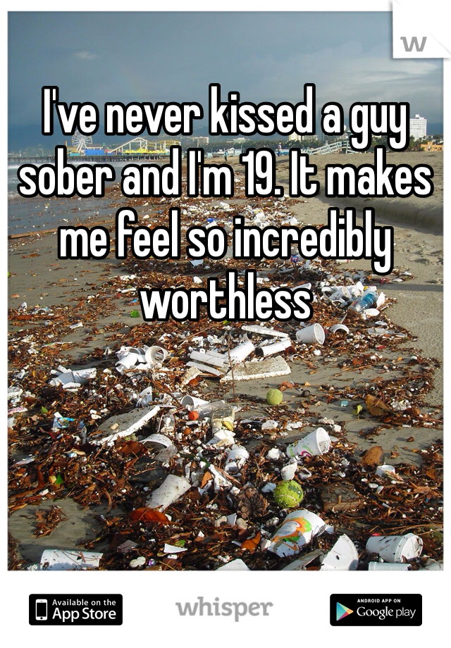 I've never kissed a guy sober and I'm 19. It makes me feel so incredibly worthless