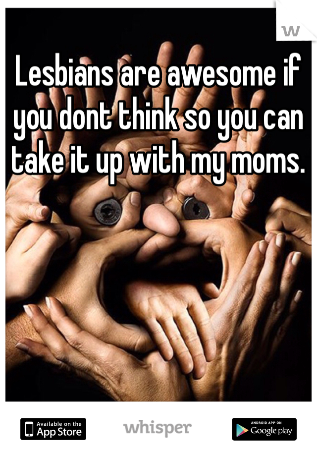 Lesbians are awesome if you dont think so you can take it up with my moms.