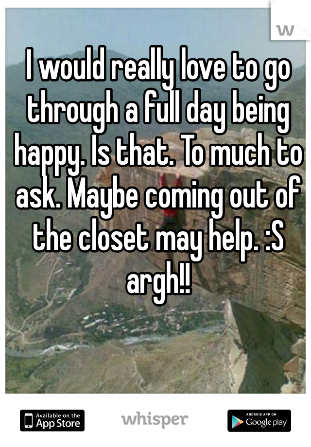 I would really love to go through a full day being happy. Is that. To much to ask. Maybe coming out of the closet may help. :S argh!! 