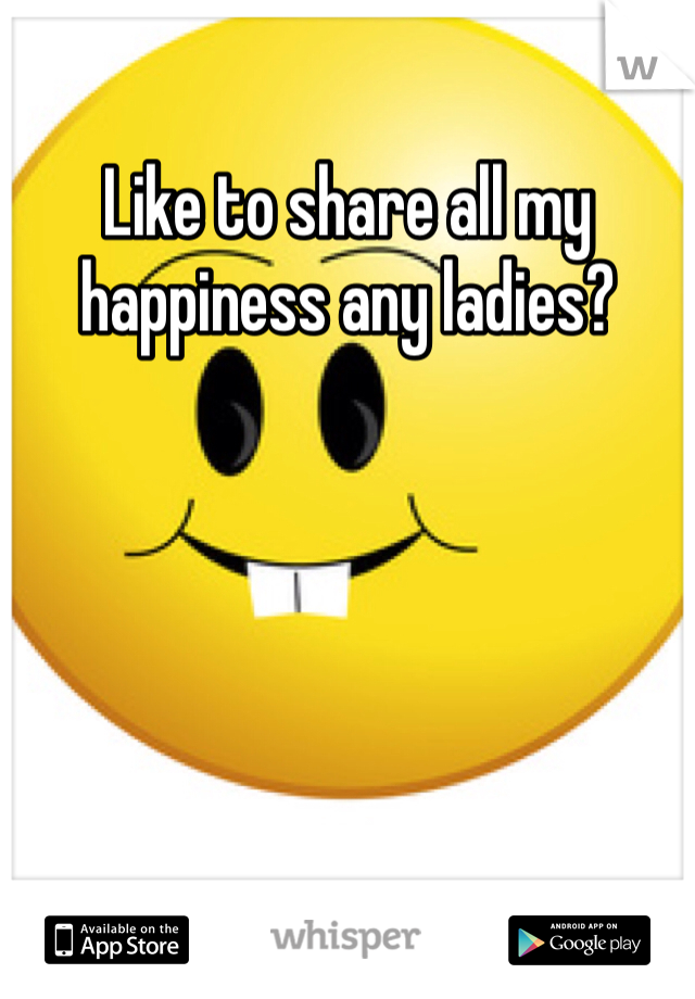 Like to share all my happiness any ladies?