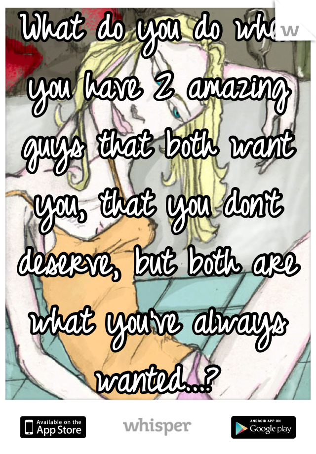What do you do when you have 2 amazing guys that both want you, that you don't deserve, but both are what you've always wanted...?