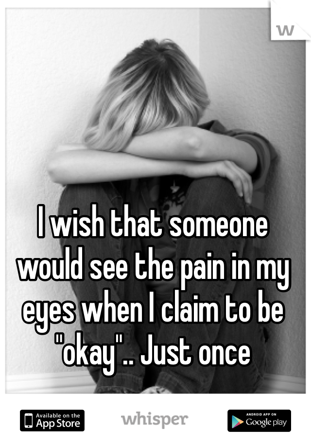 I wish that someone would see the pain in my eyes when I claim to be "okay".. Just once