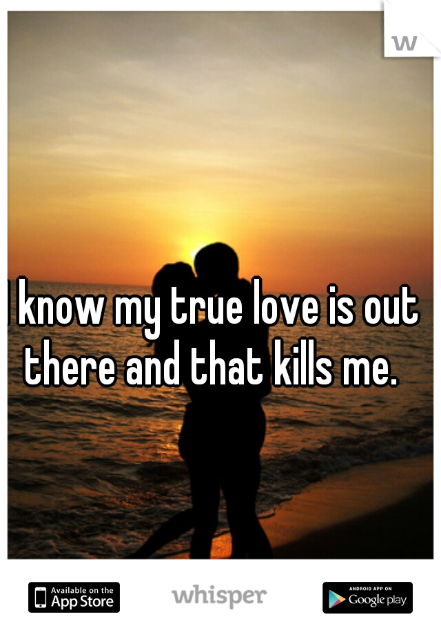 I know my true love is out there and that kills me. 
