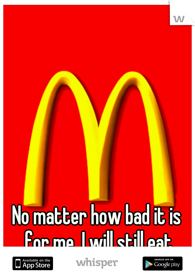 No matter how bad it is for me, I will still eat McDonalds  