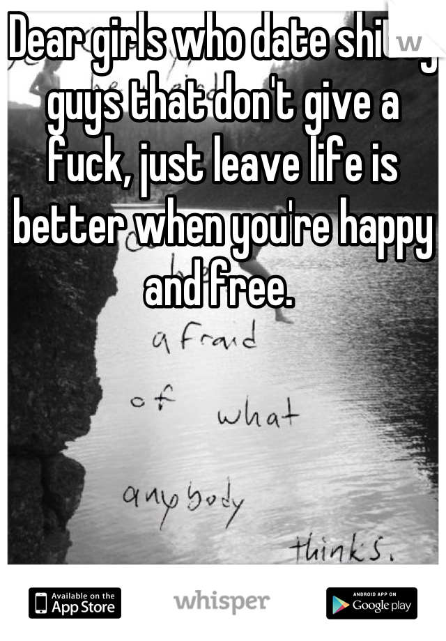Dear girls who date shitty guys that don't give a fuck, just leave life is better when you're happy and free. 