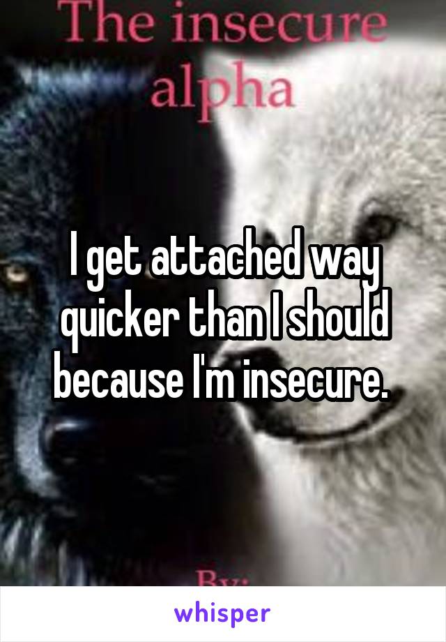 I get attached way quicker than I should because I'm insecure. 